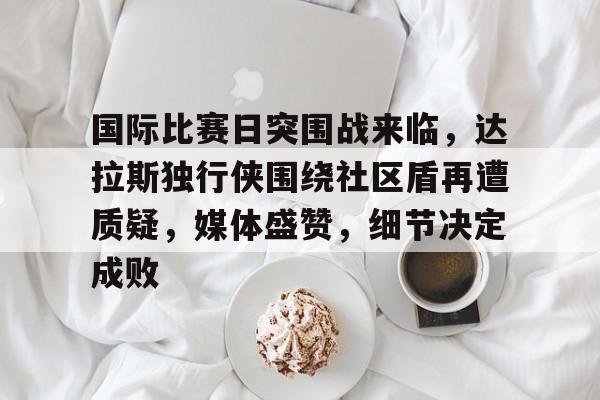 国际比赛日突围战来临，达拉斯独行侠围绕社区盾再遭质疑，媒体盛赞，细节决定成败的简单介绍